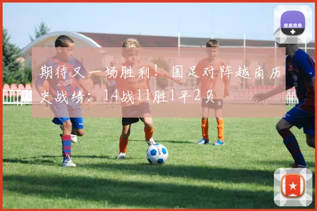 期待又一场胜利！国足对阵越南历史战绩：14战11胜1平2负